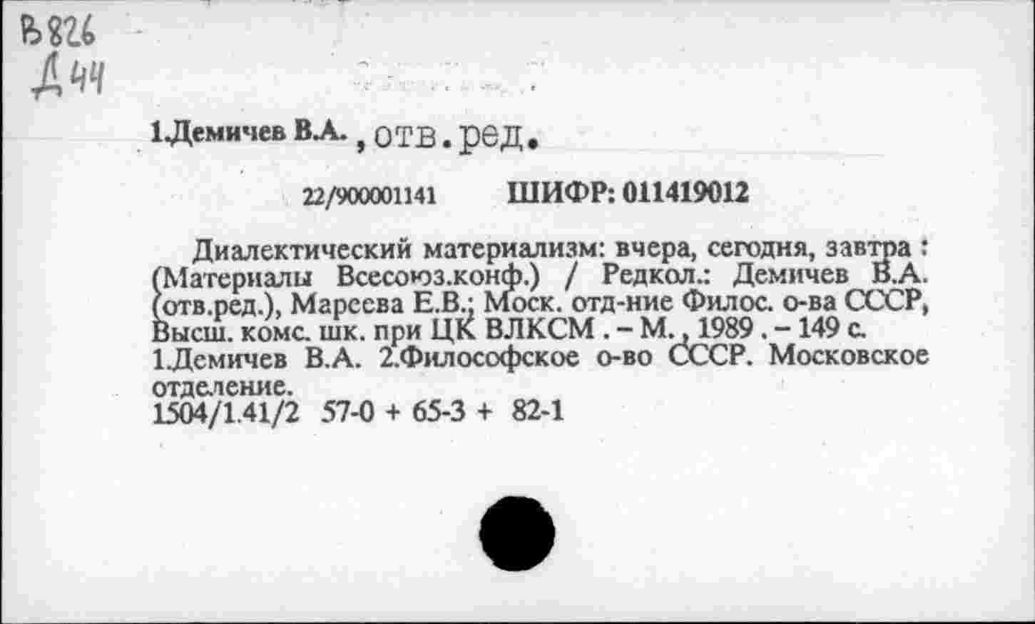 ﻿ьш
Дчч
1 Демичев ВЛ., ОТВ. рбД .
22/900001141 ШИФР: 011419012
Диалектический материализм: вчера, сегодня, завтра : (Материалы Всесоюз.конф.) / Редкол.: Демичев В.А. (отв.ред.), Мареева Е.В.; Моск, отд-ние Филос. о-ва СССР, Высш. коме. шк. при ЦК ВЛКСМ . - М., 1989. -149 с. 1Демичев В.А. 2.Философское о-во СССР. Московское отделение.
1504/1.41/2 57-0 + 65-3 + 82-1